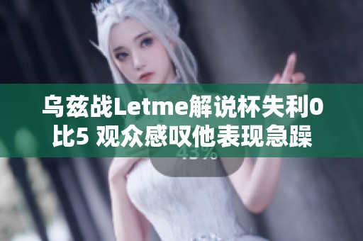 乌兹战Letme解说杯失利0比5 观众感叹他表现急躁