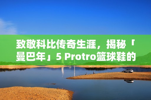 致敬科比传奇生涯，揭秘「曼巴年」5 Protro篮球鞋的魅力