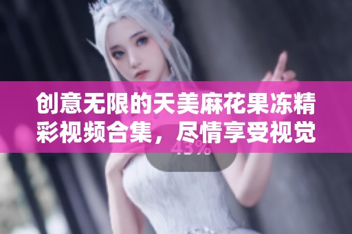 创意无限的天美麻花果冻精彩视频合集，尽情享受视觉盛宴