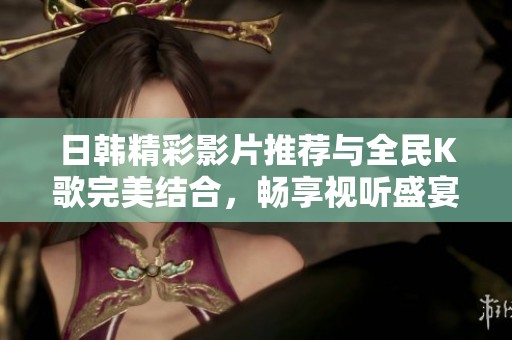 日韩精彩影片推荐与全民K歌完美结合，畅享视听盛宴