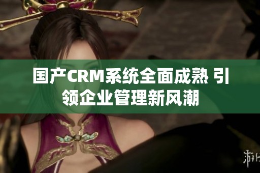 国产CRM系统全面成熟 引领企业管理新风潮