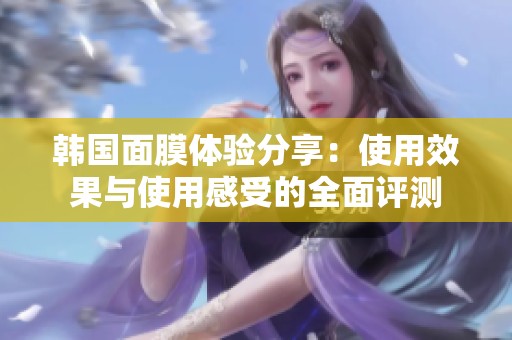 韩国面膜体验分享：使用效果与使用感受的全面评测