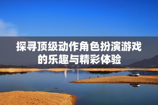探寻顶级动作角色扮演游戏的乐趣与精彩体验