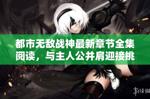 都市无敌战神最新章节全集阅读，与主人公并肩迎接挑战