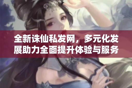全新诛仙私发网，多元化发展助力全面提升体验与服务