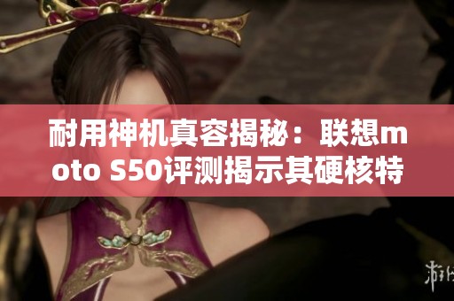 耐用神机真容揭秘：联想moto S50评测揭示其硬核特种兵实力