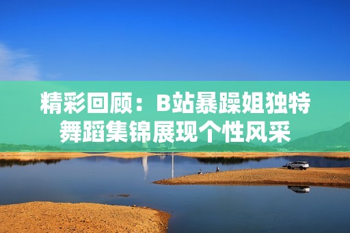 精彩回顾：B站暴躁姐独特舞蹈集锦展现个性风采