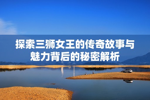探索三狮女王的传奇故事与魅力背后的秘密解析