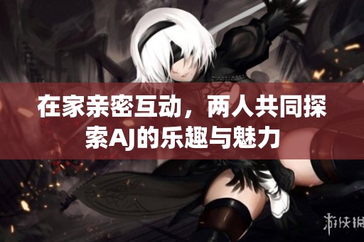 在家亲密互动，两人共同探索AJ的乐趣与魅力