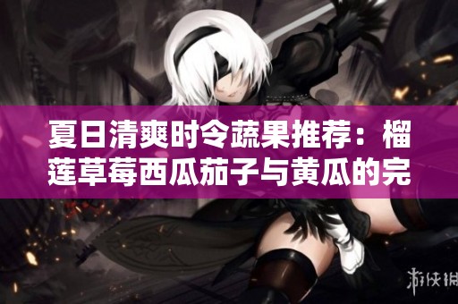 夏日清爽时令蔬果推荐：榴莲草莓西瓜茄子与黄瓜的完美搭配