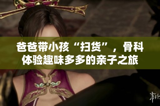 爸爸带小孩“扫货”，骨科体验趣味多多的亲子之旅