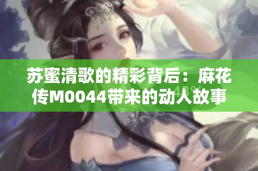 苏蜜清歌的精彩背后：麻花传M0044带来的动人故事