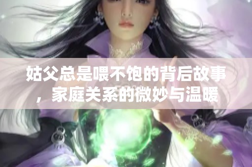 姑父总是喂不饱的背后故事，家庭关系的微妙与温暖