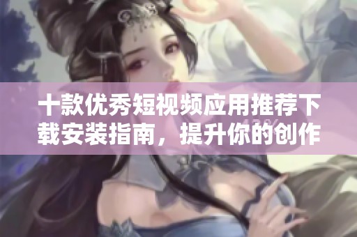 十款优秀短视频应用推荐下载安装指南，提升你的创作乐趣