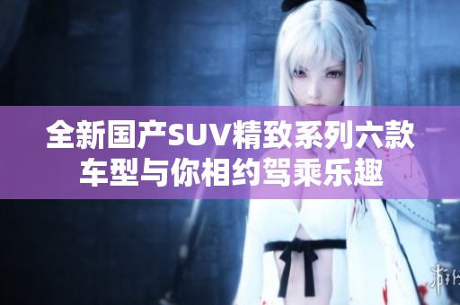 全新国产SUV精致系列六款车型与你相约驾乘乐趣