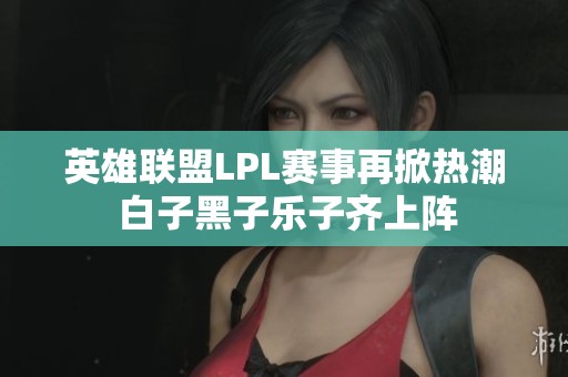 英雄联盟LPL赛事再掀热潮 白子黑子乐子齐上阵