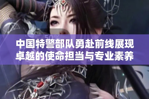 中国特警部队勇赴前线展现卓越的使命担当与专业素养