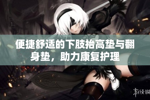 便捷舒适的下肢抬高垫与翻身垫，助力康复护理