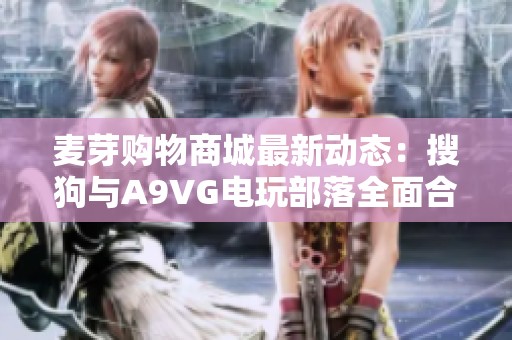 麦芽购物商城最新动态：搜狗与A9VG电玩部落全面合作发布新资讯