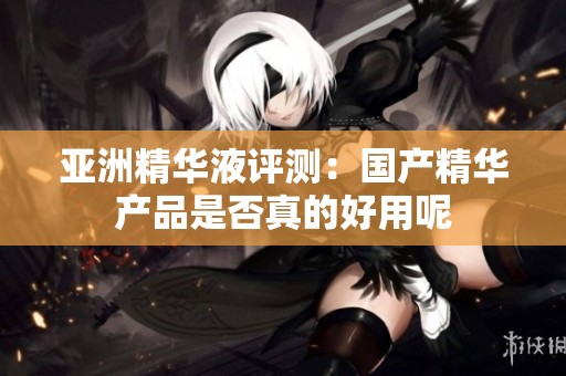 亚洲精华液评测：国产精华产品是否真的好用呢