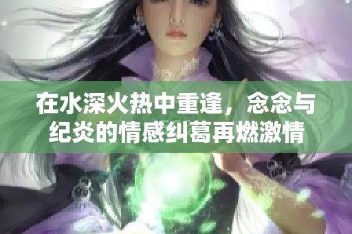 在水深火热中重逢，念念与纪炎的情感纠葛再燃激情