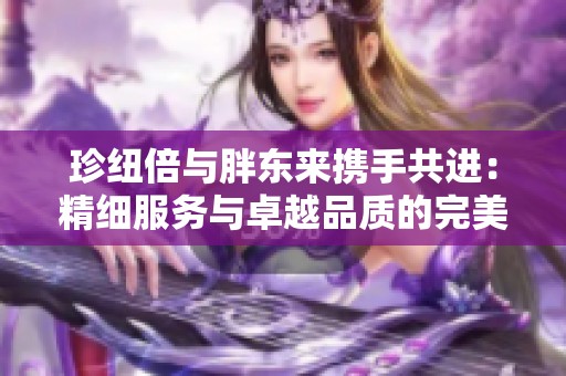 珍纽倍与胖东来携手共进：精细服务与卓越品质的完美结合