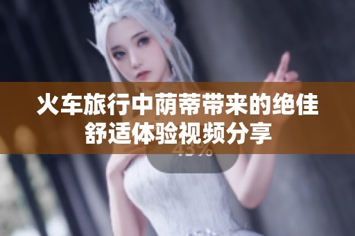 火车旅行中荫蒂带来的绝佳舒适体验视频分享