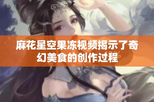 麻花星空果冻视频揭示了奇幻美食的创作过程