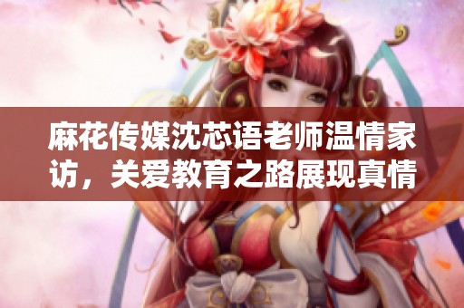 麻花传媒沈芯语老师温情家访，关爱教育之路展现真情实感