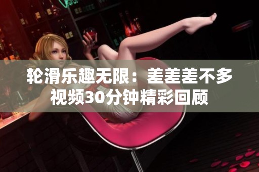 轮滑乐趣无限：差差差不多视频30分钟精彩回顾