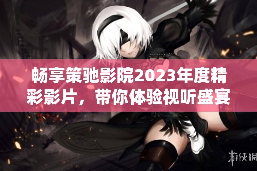 畅享策驰影院2023年度精彩影片，带你体验视听盛宴