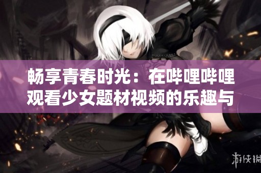畅享青春时光：在哔哩哔哩观看少女题材视频的乐趣与魅力