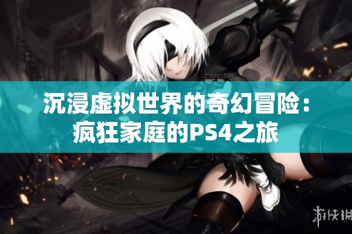 沉浸虚拟世界的奇幻冒险：疯狂家庭的PS4之旅