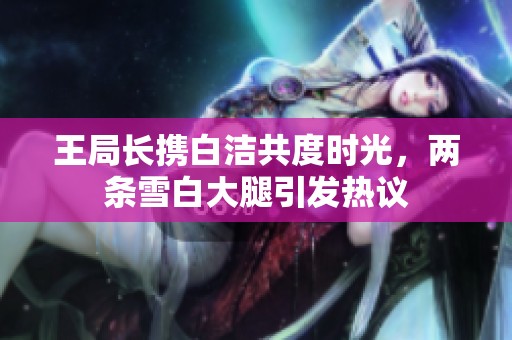 王局长携白洁共度时光，两条雪白大腿引发热议