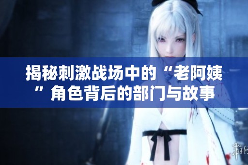 揭秘刺激战场中的“老阿姨”角色背后的部门与故事