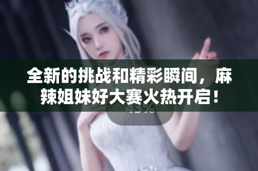 全新的挑战和精彩瞬间，麻辣姐妹好大赛火热开启！