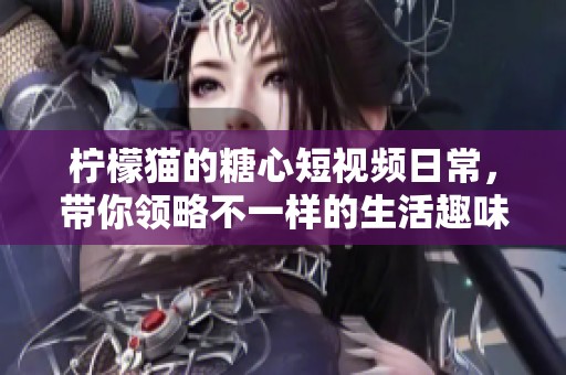 柠檬猫的糖心短视频日常，带你领略不一样的生活趣味