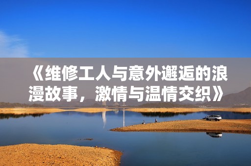 《维修工人与意外邂逅的浪漫故事，激情与温情交织》