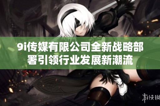 9i传媒有限公司全新战略部署引领行业发展新潮流