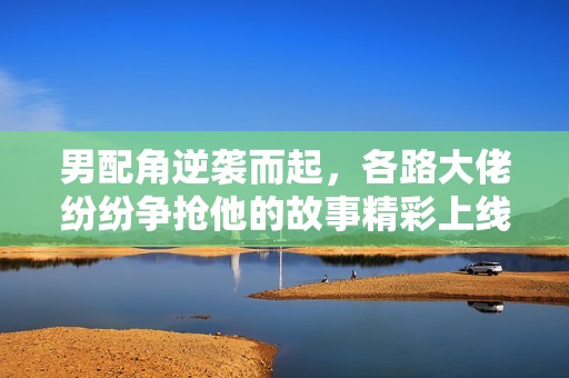 男配角逆袭而起，各路大佬纷纷争抢他的故事精彩上线！