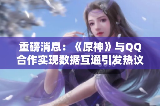 重磅消息：《原神》与QQ合作实现数据互通引发热议
