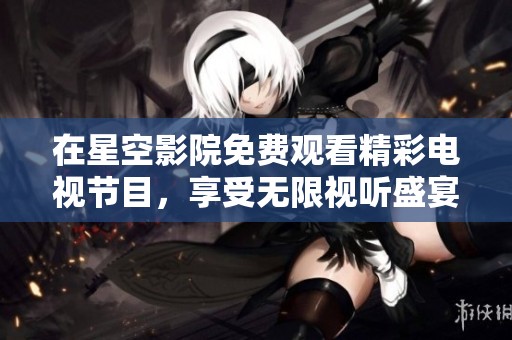 在星空影院免费观看精彩电视节目，享受无限视听盛宴！