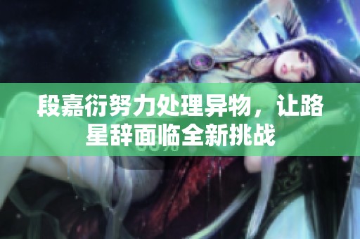 段嘉衍努力处理异物，让路星辞面临全新挑战
