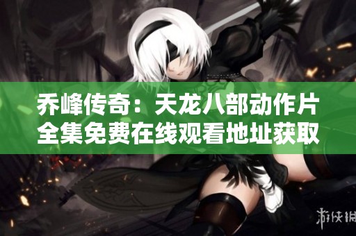 乔峰传奇：天龙八部动作片全集免费在线观看地址获取攻略