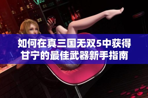 如何在真三国无双5中获得甘宁的最佳武器新手指南