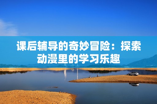 课后辅导的奇妙冒险：探索动漫里的学习乐趣