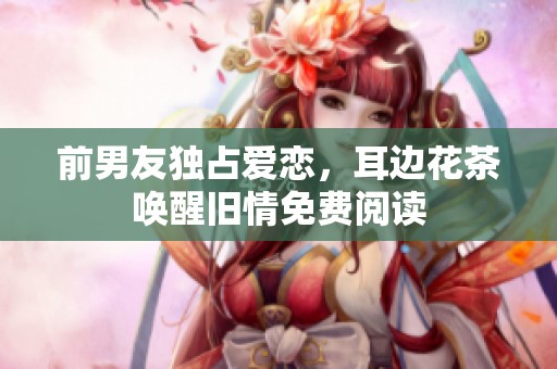 前男友独占爱恋，耳边花茶唤醒旧情免费阅读