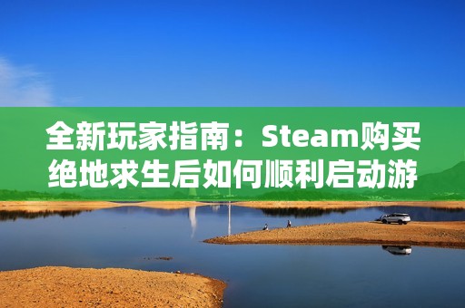 全新玩家指南：Steam购买绝地求生后如何顺利启动游戏