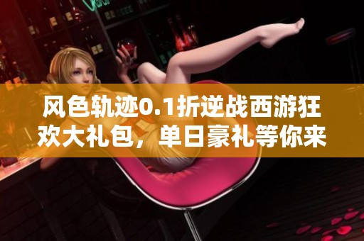 风色轨迹0.1折逆战西游狂欢大礼包，单日豪礼等你来领