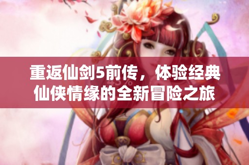 重返仙剑5前传，体验经典仙侠情缘的全新冒险之旅
